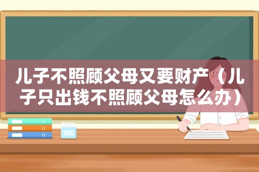 兒子不照顧父母又要財(cái)產(chǎn)（兒子只出錢(qián)不照顧父母怎么辦）