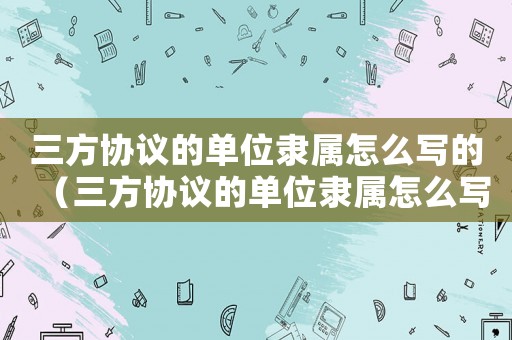三方協(xié)議的單位隸屬怎么寫的（三方協(xié)議的單位隸屬怎么寫）