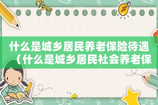 什么是城鄉(xiāng)居民養(yǎng)老保險待遇（什么是城鄉(xiāng)居民社會養(yǎng)老保險繳費標(biāo)準(zhǔn)）