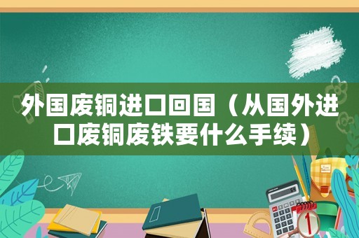 外國(guó)廢銅進(jìn)口回國(guó)（從國(guó)外進(jìn)口廢銅廢鐵要什么手續(xù)）