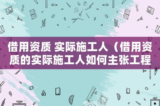 借用資質 實際施工人（借用資質的實際施工人如何主張工程款）