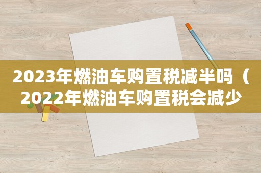 2023年燃油車購置稅減半嗎（2022年燃油車購置稅會減少嗎）