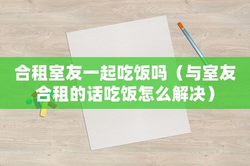 合租室友一起吃飯嗎（與室友合租的話吃飯?jiān)趺唇鉀Q）