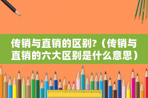 傳銷與直銷的區(qū)別?（傳銷與直銷的六大區(qū)別是什么意思）
