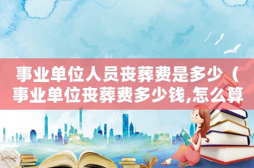 事業(yè)單位人員喪葬費是多少（事業(yè)單位喪葬費多少錢,怎么算）
