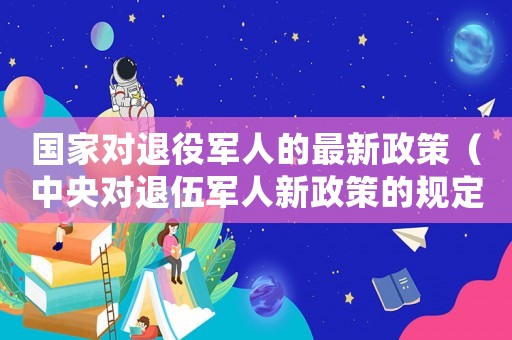 國家對(duì)退役軍人的最新政策（中央對(duì)退伍軍人新政策的規(guī)定）