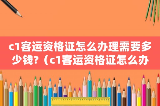 c1客運(yùn)資格證怎么辦理需要多少錢(qián)?（c1客運(yùn)資格證怎么辦理需要多久）