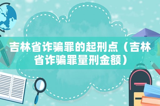 吉林省詐騙罪的起刑點(diǎn)（吉林省詐騙罪量刑金額）