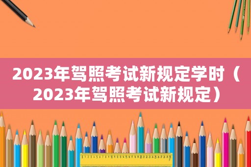 2023年駕照考試新規(guī)定學(xué)時（2023年駕照考試新規(guī)定）