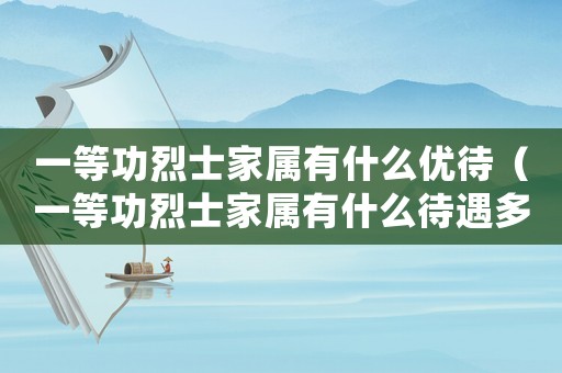 一等功烈士家屬有什么優(yōu)待（一等功烈士家屬有什么待遇多少錢）