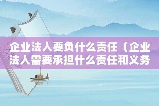 企業(yè)法人要負(fù)什么責(zé)任（企業(yè)法人需要承擔(dān)什么責(zé)任和義務(wù)）