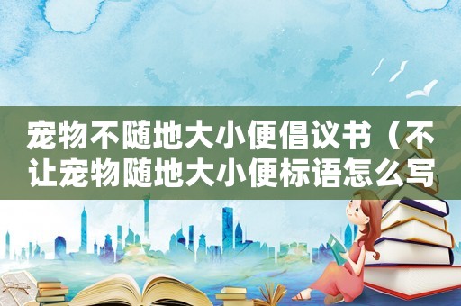 寵物不隨地大小便倡議書（不讓寵物隨地大小便標(biāo)語怎么寫）