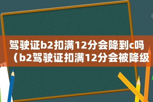 駕駛證b2扣滿12分會降到c嗎（b2駕駛證扣滿12分會被降級嗎）