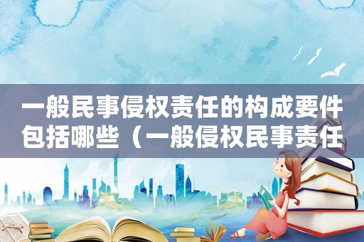 一般民事侵權(quán)責(zé)任的構(gòu)成要件包括哪些（一般侵權(quán)民事責(zé)任的構(gòu)成要件有哪些）