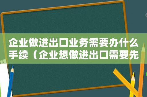 企業(yè)做進(jìn)出口業(yè)務(wù)需要辦什么手續(xù)（企業(yè)想做進(jìn)出口需要先做什么準(zhǔn)備工作）