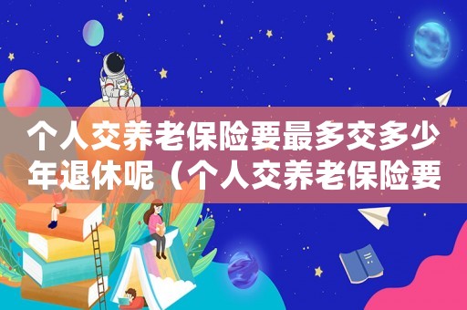 個人交養(yǎng)老保險要最多交多少年退休呢（個人交養(yǎng)老保險要最多交多少年退休）