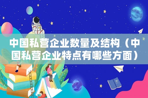 中國私營企業(yè)數(shù)量及結(jié)構(gòu)（中國私營企業(yè)特點有哪些方面）
