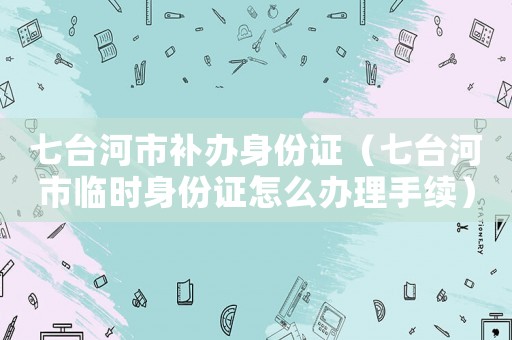 七臺(tái)河市補(bǔ)辦身份證（七臺(tái)河市臨時(shí)身份證怎么辦理手續(xù)）