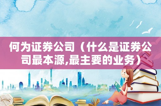 何為證券公司（什么是證券公司最本源,最主要的業(yè)務）