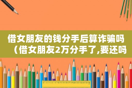 借女朋友的錢分手后算詐騙嗎（借女朋友2萬分手了,要還嗎?）