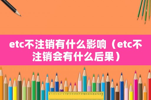 etc不注銷(xiāo)有什么影響（etc不注銷(xiāo)會(huì)有什么后果）
