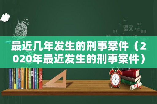 最近幾年發(fā)生的刑事案件（2020年最近發(fā)生的刑事案件）