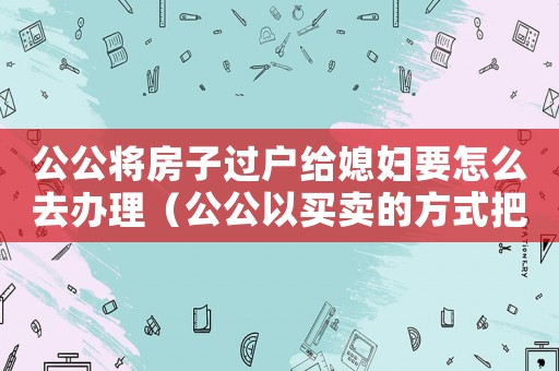 公公將房子過戶給媳婦要怎么去辦理（公公以買賣的方式把房子過戶給老公）