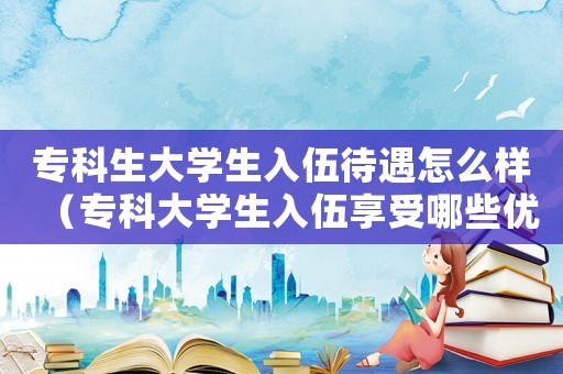 專科生大學生入伍待遇怎么樣（專科大學生入伍享受哪些優(yōu)惠政策）