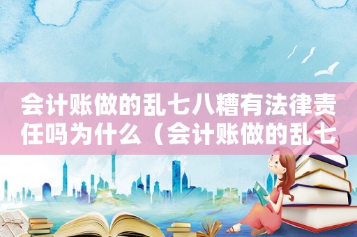 會計賬做的亂七八糟有法律責任嗎為什么（會計賬做的亂七八糟有法律責任嗎）