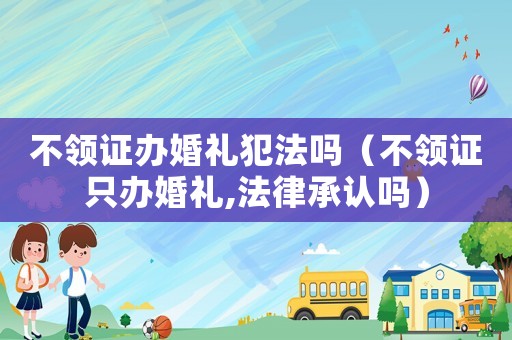 不領(lǐng)證辦婚禮犯法嗎（不領(lǐng)證只辦婚禮,法律承認(rèn)嗎）