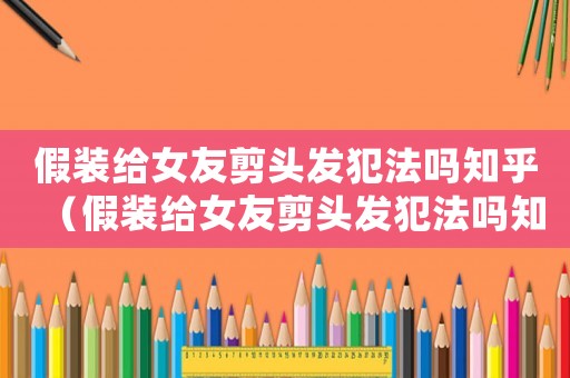 假裝給女友剪頭發(fā)犯法嗎知乎（假裝給女友剪頭發(fā)犯法嗎知乎）