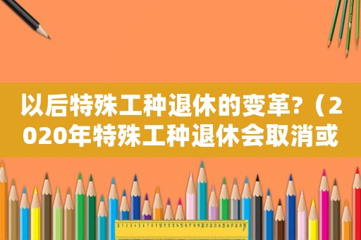 以后特殊工種退休的變革?（2020年特殊工種退休會(huì)取消或改革嗎）