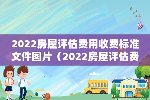 2022房屋評估費(fèi)用收費(fèi)標(biāo)準(zhǔn)文件圖片（2022房屋評估費(fèi)用收費(fèi)標(biāo)準(zhǔn)文件）