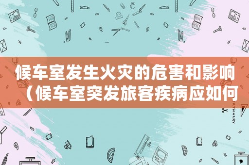 候車室發(fā)生火災(zāi)的危害和影響（候車室突發(fā)旅客疾病應(yīng)如何處理）