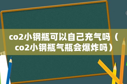 co2小鋼瓶可以自己充氣嗎（co2小鋼瓶氣瓶會爆炸嗎）