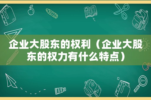 企業(yè)大股東的權(quán)利（企業(yè)大股東的權(quán)力有什么特點）