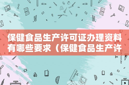 保健食品生產(chǎn)許可證辦理資料有哪些要求（保健食品生產(chǎn)許可證辦理資料有哪些）