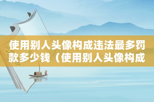 使用別人頭像構(gòu)成違法最多罰款多少錢（使用別人頭像構(gòu)成違法最多罰款多少）