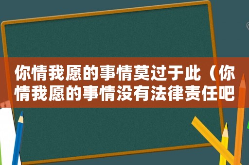 你情我愿的事情莫過于此（你情我愿的事情沒有法律責(zé)任吧）