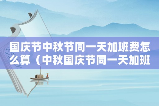 國(guó)慶節(jié)中秋節(jié)同一天加班費(fèi)怎么算（中秋國(guó)慶節(jié)同一天加班費(fèi)怎么算）