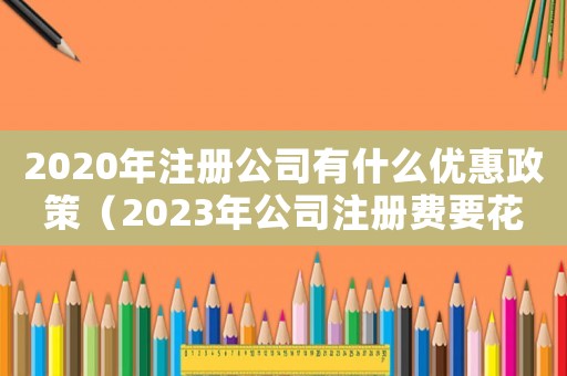 2020年注冊公司有什么優(yōu)惠政策（2023年公司注冊費要花多少錢呢）