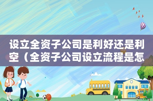 設(shè)立全資子公司是利好還是利空（全資子公司設(shè)立流程是怎樣的過程）