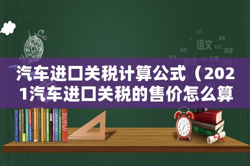 汽車進(jìn)口關(guān)稅計(jì)算公式（2021汽車進(jìn)口關(guān)稅的售價(jià)怎么算）