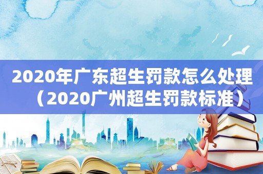 2020年廣東超生罰款怎么處理（2020廣州超生罰款標(biāo)準(zhǔn)）