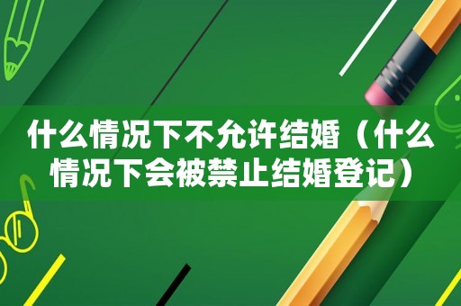什么情況下不允許結(jié)婚（什么情況下會(huì)被禁止結(jié)婚登記）
