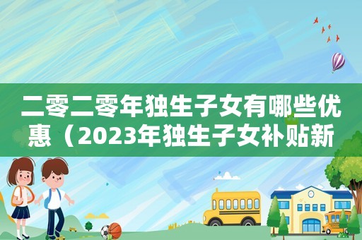二零二零年獨(dú)生子女有哪些優(yōu)惠（2023年獨(dú)生子女補(bǔ)貼新政策文件）