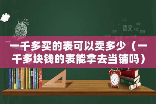 一千多買的表可以賣多少（一千多塊錢的表能拿去當(dāng)鋪嗎）