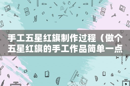 手工五星紅旗制作過程（做個(gè)五星紅旗的手工作品簡(jiǎn)單一點(diǎn)）