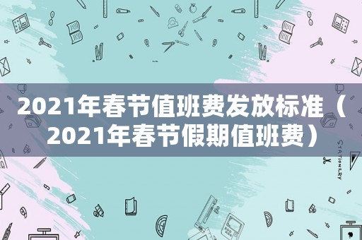 2021年春節(jié)值班費發(fā)放標準（2021年春節(jié)假期值班費）