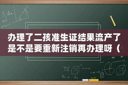 辦理了二孩準(zhǔn)生證結(jié)果流產(chǎn)了是不是要重新注銷再辦理呀（二胎準(zhǔn)生證辦好了流產(chǎn)了怎么處理）